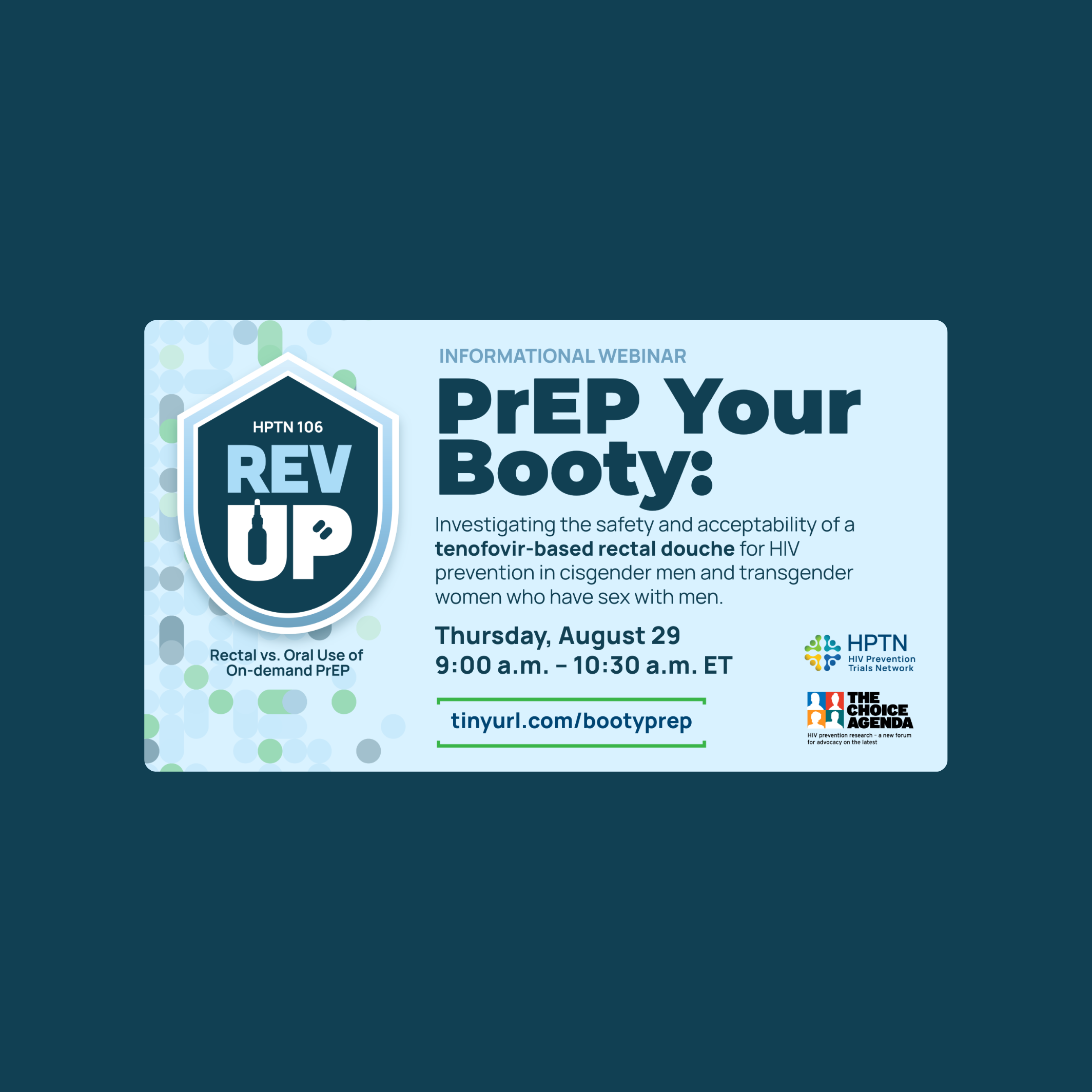 HPTN 106 REV UP Informational Webinar: PrEP Your Booty: Investigating the safety and acceptability of a tenofovir-based rectal douche for HIV prevention in cisgender men and transgender women who have sex with men. Thursday, August 29th 9am-10:30am ET